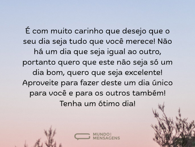 Desejo um bom dia com muito carinho É com muito carinho que desejo que o seu dia seja tudo que você merece! Não há um dia que seja igual ao outro, portanto quero que este não seja só um dia bom, quero que seja excelente!  Aproveite para fazer deste um dia único para você e para os outros também! Tenha um ótimo dia!