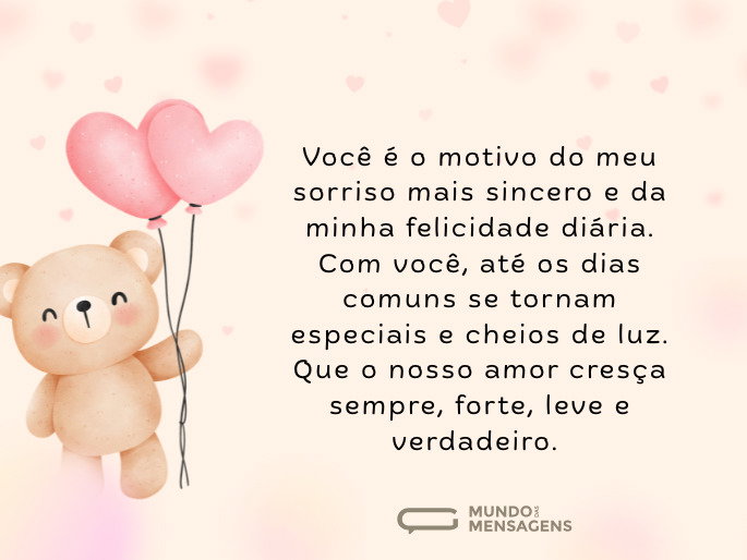 Você é o motivo do meu sorriso mais sincero e da minha felicidade diária. Com você, até os dias comuns se tornam especiais e cheios de luz. Que o nosso amor cresça sempre, forte, leve e verdadeiro.