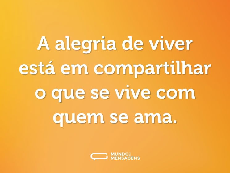 A alegria de viver está em compartilhar o que se vive com quem se ama.