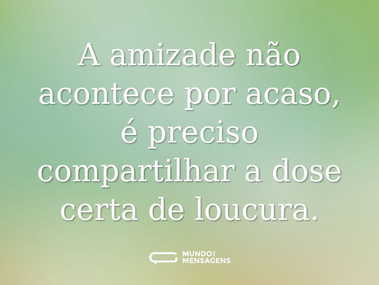 A amizade não acontece por acaso, é preciso compartilhar a dose certa de loucura.