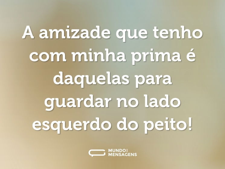 A amizade que tenho com minha prima é daquelas para guardar no lado esquerdo do peito!