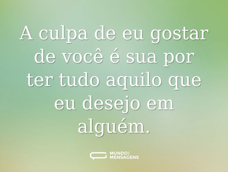 A culpa de eu gostar de você é sua por ter tudo aquilo que eu desejo em alguém.