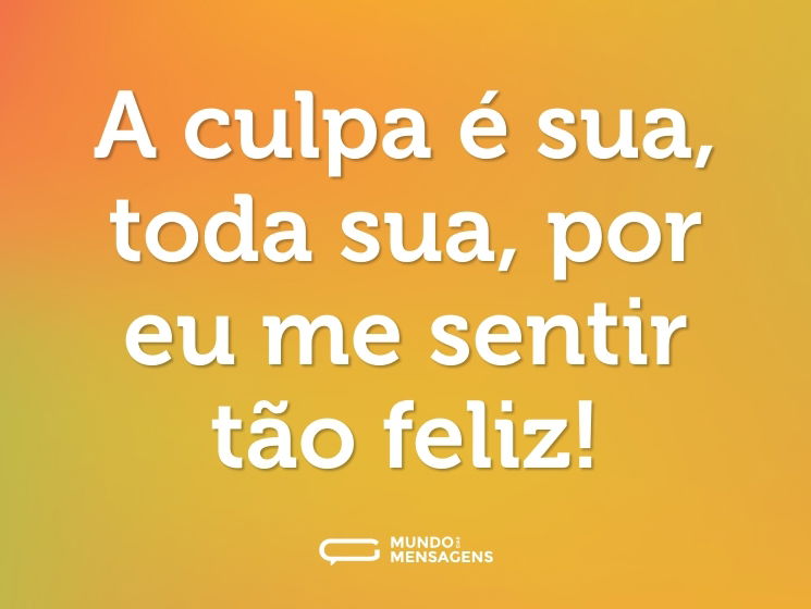 A culpa é sua, toda sua, por eu me sentir tão feliz!
