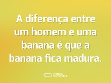 A diferença entre um homem e uma banana é que a banana fica madura.