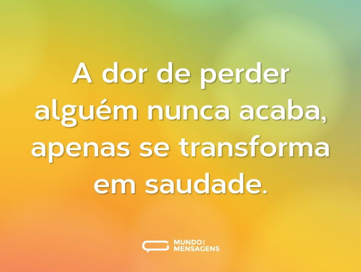 A dor de perder alguém nunca acaba, apenas se transforma em saudade.