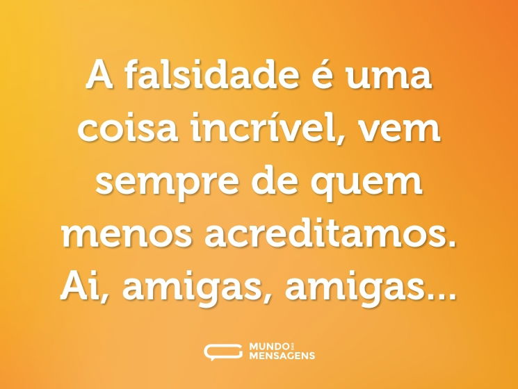 A falsidade é uma coisa incrível, vem sempre de quem menos acreditamos. Ai, amigas, amigas...