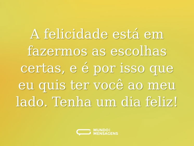 A felicidade está em fazermos as escolhas certas, e é por isso que eu quis ter você ao meu lado. Tenha um dia feliz!