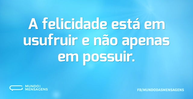 A felicidade está em usufruir e não apen...