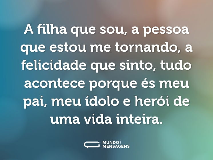 A filha que sou, a pessoa que estou me tornando, a felicidade que sinto, tudo acontece porque és meu pai, meu ídolo e herói de uma vida inteira.