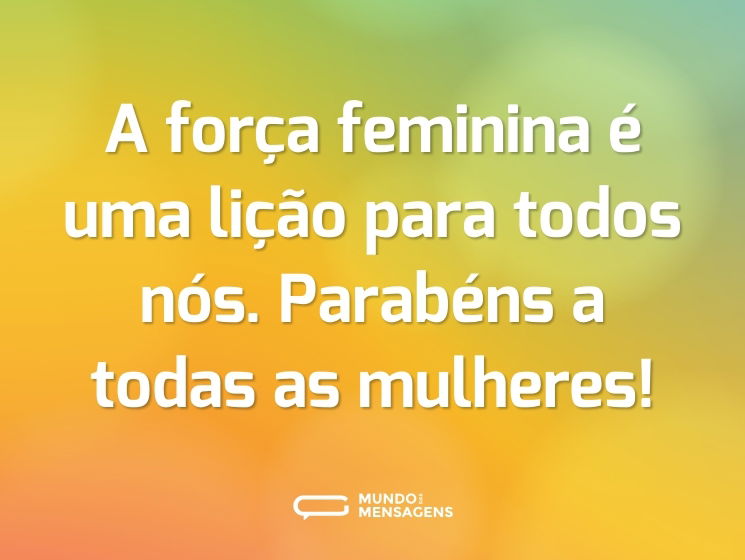 A força feminina é uma lição para todos nós. Parabéns a todas as mulheres!
