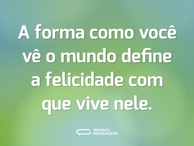 A forma como você vê o mundo define a felicidade com que vive nele.