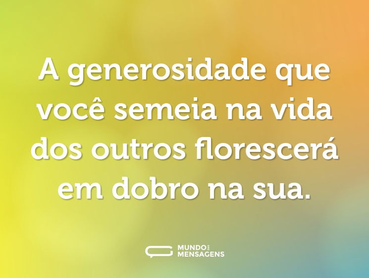 A generosidade que você semeia na vida dos outros florescerá em dobro na sua.