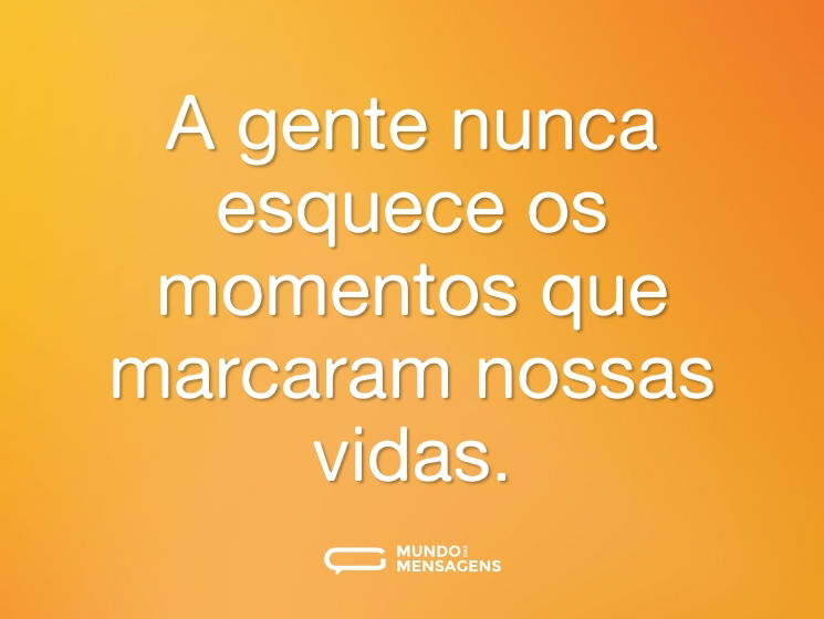 A gente nunca esquece os momentos que marcaram nossas vidas.