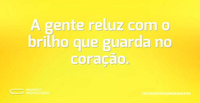 A gente reluz com o brilho que guarda no...