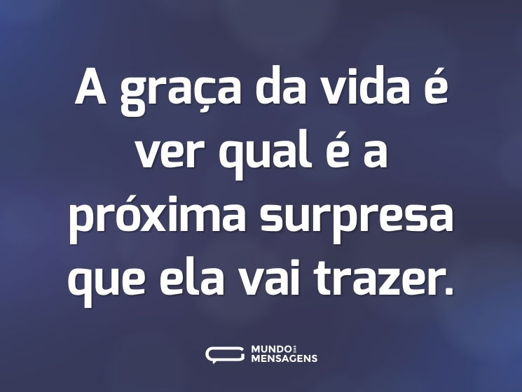 A graça da vida é ver qual é a próxima surpresa que ela vai trazer.