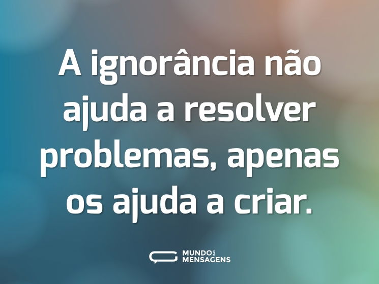A ignorância não ajuda a resolver problemas, apenas os ajuda a criar.