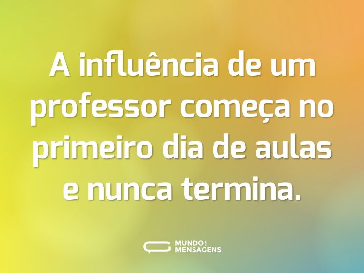 A influência de um professor começa no primeiro dia de aulas e nunca termina.