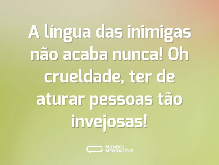 A língua das inimigas não acaba nunca! Oh crueldade, ter de aturar pessoas tão invejosas!