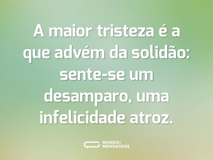 A maior tristeza é a que advém da solidão: sente-se um desamparo, uma infelicidade atroz.