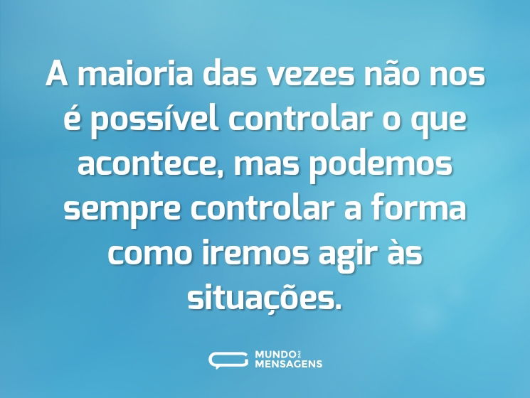 A maioria das vezes não nos é possível controlar o que acontece, mas podemos sempre controlar a forma como iremos agir às situações.