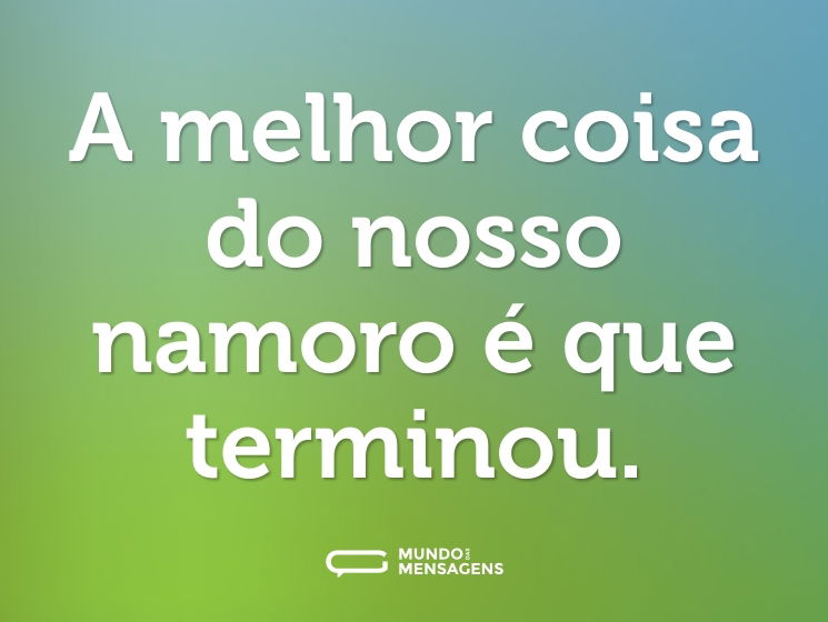 A melhor coisa do nosso namoro é que terminou.