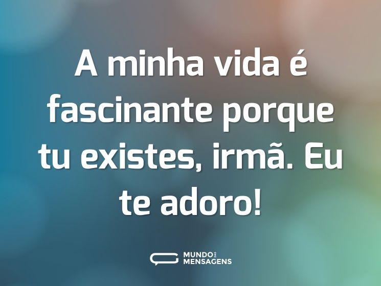 A minha vida é fascinante porque tu existes, irmã. Eu te adoro!