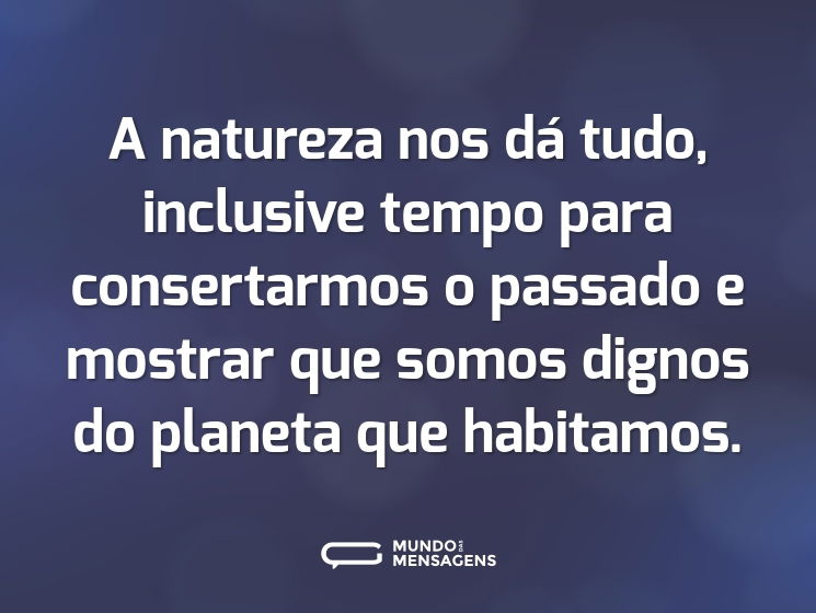A natureza nos dá tudo, inclusive tempo para consertarmos o passado e mostrar que somos dignos do planeta que habitamos.