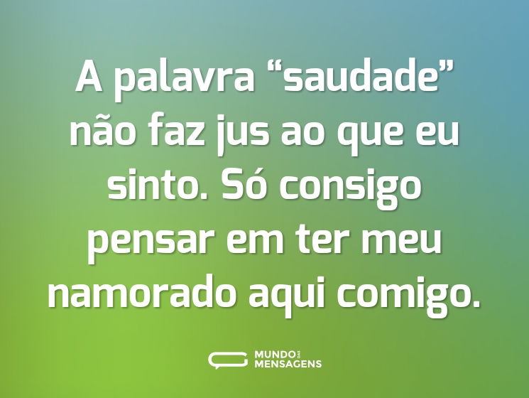 A palavra “saudade” não faz jus ao que eu sinto. Só consigo pensar em ter meu namorado aqui comigo.