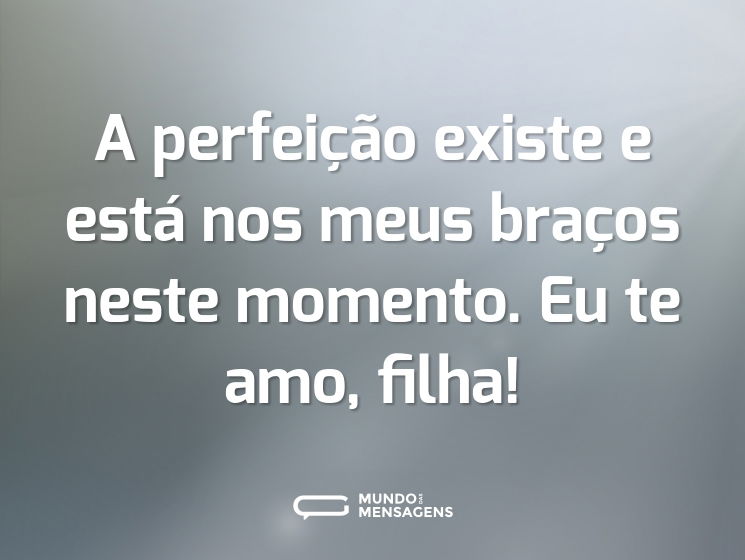 A perfeição existe e está nos meus braços neste momento. Eu te amo, filha!