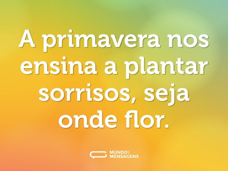 A primavera nos ensina a plantar sorrisos, seja onde flor.