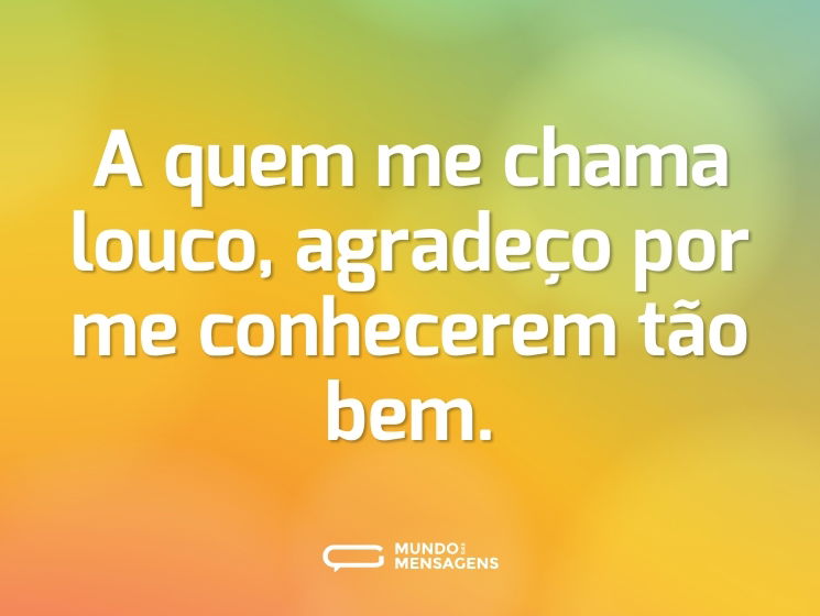 A quem me chama louco, agradeço por me conhecerem tão bem.