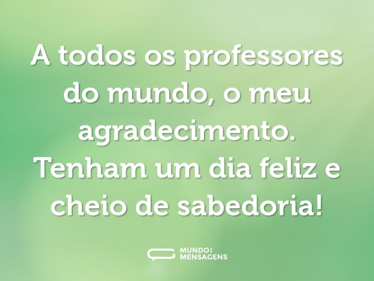 A todos os professores do mundo, o meu agradecimento. Tenham um dia feliz e cheio de sabedoria!