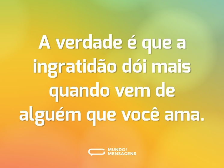 A verdade é que a ingratidão dói mais quando vem de alguém que você ama.
