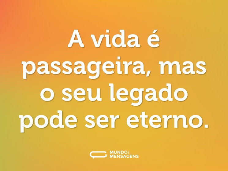 A vida é passageira, mas o seu legado pode ser eterno.