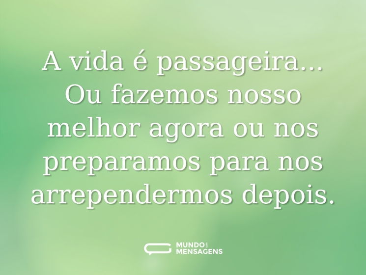 A vida é passageira... Ou fazemos nosso melhor agora ou nos preparamos para nos arrependermos depois.