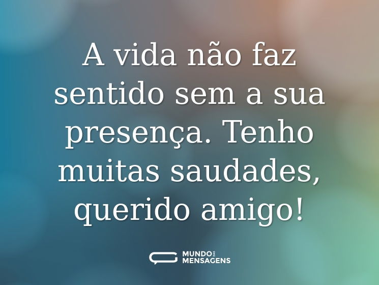 A vida não faz sentido sem a sua presença. Tenho muitas saudades, querido amigo!