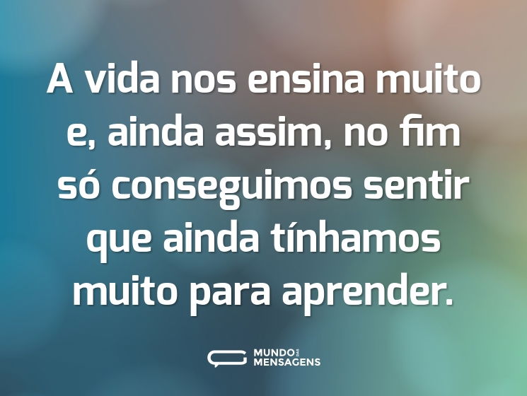 A vida nos ensina muito e, ainda assim, no fim só conseguimos sentir que ainda tínhamos muito para aprender.