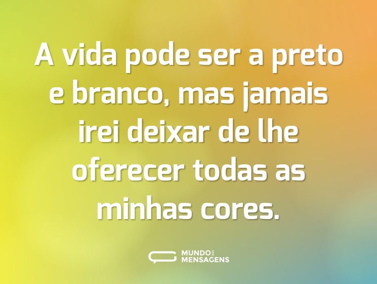 A vida pode ser a preto e branco, mas jamais irei deixar de lhe oferecer todas as minhas cores.