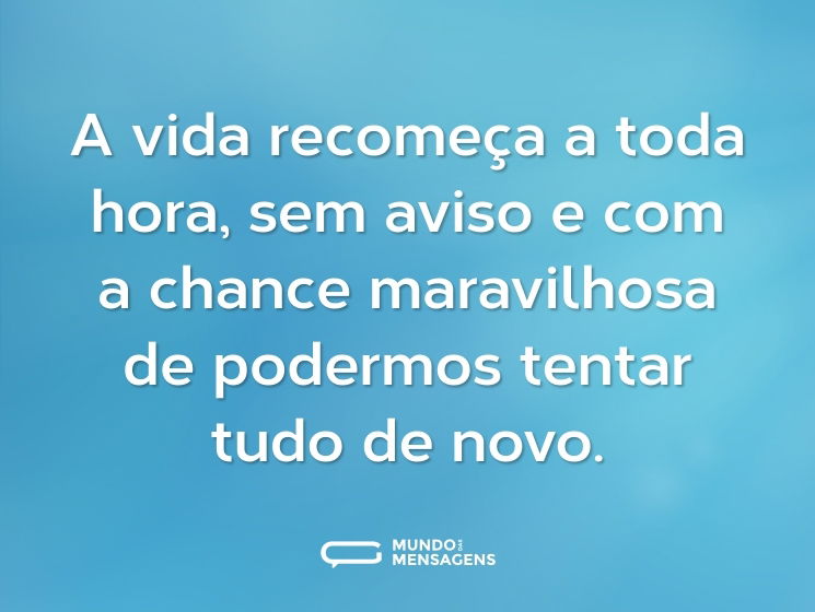 A vida recomeça a toda hora, sem aviso e com a chance maravilhosa de podermos tentar tudo de novo.