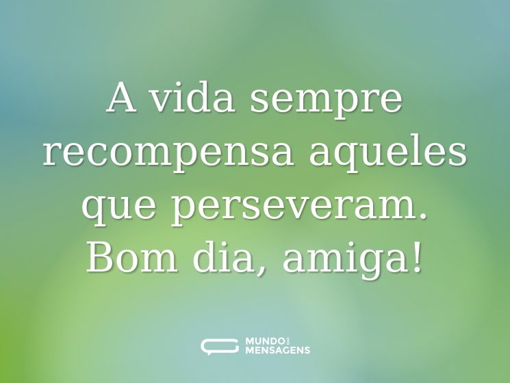 A vida sempre recompensa aqueles que perseveram. Bom dia, amiga!