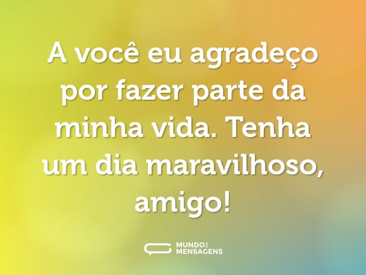 A você eu agradeço por fazer parte da minha vida. Tenha um dia maravilhoso, amigo!