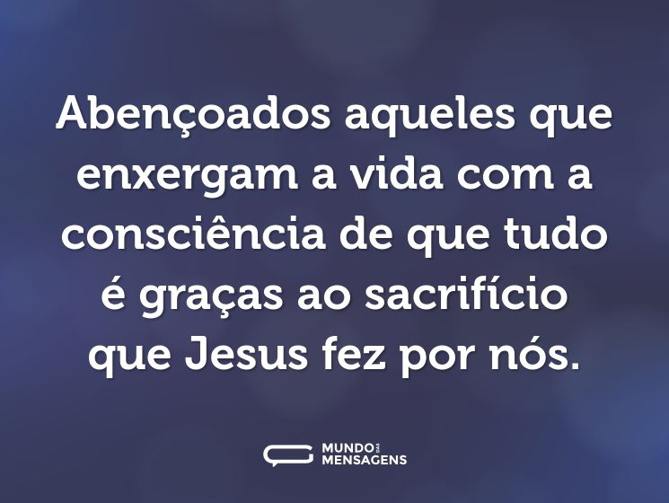 Abençoados aqueles que enxergam a vida com a consciência de que tudo é graças ao sacrifício que Jesus fez por nós.