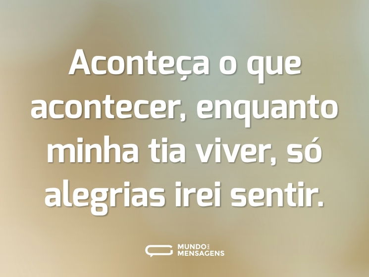Aconteça o que acontecer, enquanto minha tia viver, só alegrias irei sentir.