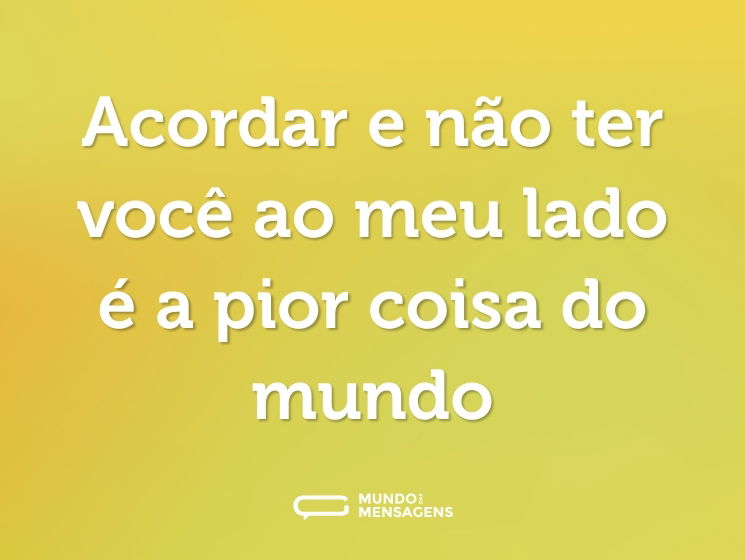 Acordar e não ter você ao meu lado é a pior coisa do mundo