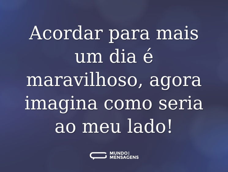 Acordar para mais um dia é maravilhoso, agora imagina como seria ao meu lado!