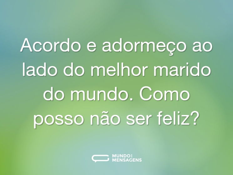 Acordo e adormeço ao lado do melhor marido do mundo. Como posso não ser feliz?
