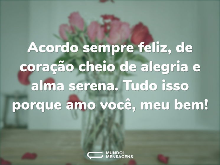 Acordo sempre feliz, de coração cheio de alegria e alma serena. Tudo isso porque amo você, meu bem!