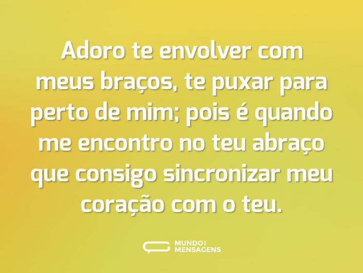 Adoro te envolver com meus braços, te puxar para perto de mim; pois é quando me encontro no teu abraço que consigo sincronizar meu coração com o teu.