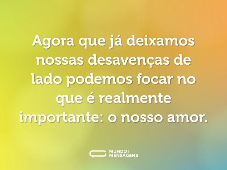 Agora que já deixamos nossas desavenças de lado podemos focar no que é realmente importante: o nosso amor.
