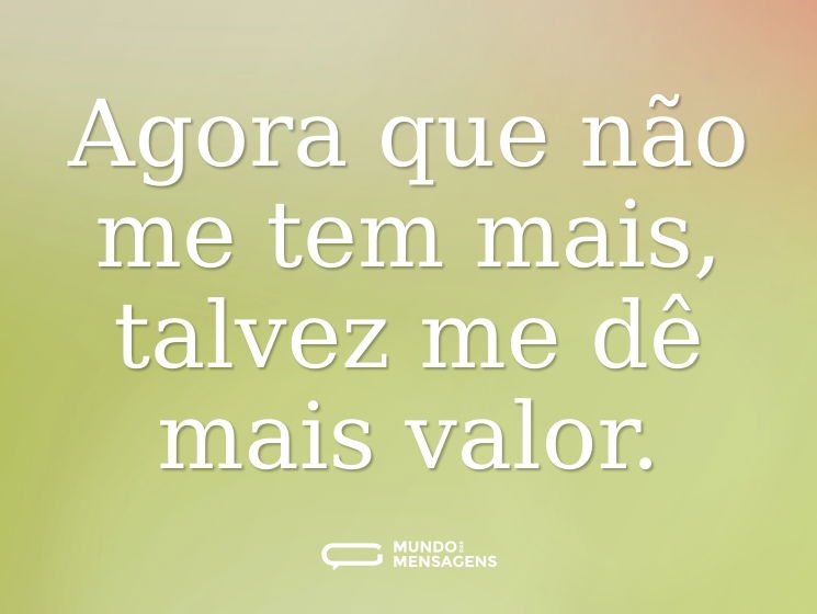 Agora que não me tem mais, talvez me dê mais valor.
